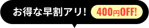 お得な早割で400円オフ