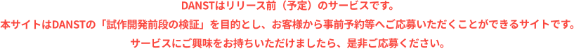 DANSTはリリース前（予定）のサービスです。本サイトはDANSTの「試作開発前段の検証」を目的とし、お客様から事前予約等へご応募いただくことができるサイトです。サービスにご興味をお持ちいただけましたら、是非ご応募ください。